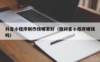 大同抖音小程序制作找哪家好（做抖音小程序赚钱吗）