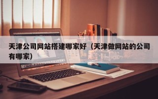 大同天津公司网站搭建哪家好（天津做网站的公司有哪家）