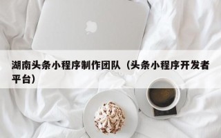 大同湖南头条小程序制作团队（头条小程序开发者平台）