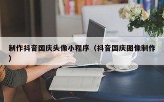 大同制作抖音国庆头像小程序（抖音国庆图像制作）