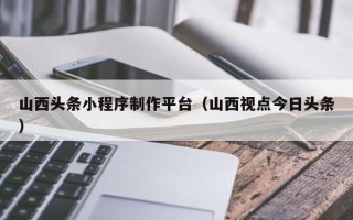 大同山西头条小程序制作平台（山西视点今日头条）